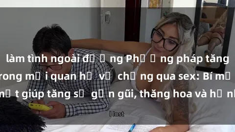 làm tình ngoài đường Phương pháp tăng cường gắn kết trong mối quan hệ vợ chồng qua sex: Bí mật giúp tăng sự gần gũi, thăng hoa và hạnh phúc cho cặp đôi