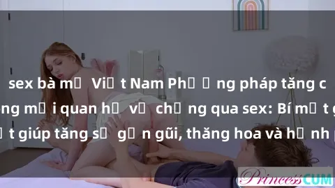 sex bà mẹ Việt Nam Phương pháp tăng cường gắn kết trong mối quan hệ vợ chồng qua sex: Bí mật giúp tăng sự gần gũi, thăng hoa và hạnh phúc cho cặp đôi