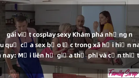 gái việt cosplay sexy Khám phá những nguyên nhân và hậu quả của sex bạo lực trong xã hội hiện nay: Mối liên hệ giữa thị phi và cần thiết phải ngăn chặn.