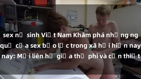 sex nữ sinh Việt Nam Khám phá những nguyên nhân và hậu quả của sex bạo lực trong xã hội hiện nay: Mối liên hệ giữa thị phi và cần thiết phải ngăn chặn.