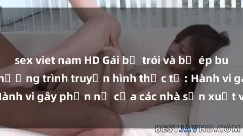 sex viet nam HD Gái bị trói và bị ép buộc làm tình trong chương trình truyền hình thực tế: Hành vi gây phẫn nộ của các nhà sản xuất và người xem.