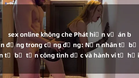 sex online không che Phát hiện vụ án bạo dâm sex gây chấn động trong cộng đồng: Nạn nhân tố bị tấn công tình dục và hành vi tệ hại được tiết lộ
