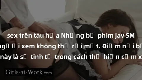 sex trên tàu hỏa Những bộ phim jav SM không che khiến người xem không thể rời mắt. Điểm nổi bật của thể loại này là sự tinh tế trong cách thể hiện cảm xúc và sự hấp dẫn của những cảnh quay.