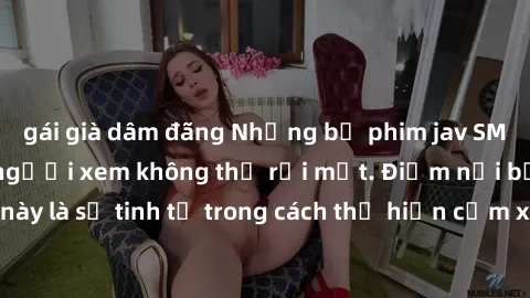 gái già dâm đãng Những bộ phim jav SM không che khiến người xem không thể rời mắt. Điểm nổi bật của thể loại này là sự tinh tế trong cách thể hiện cảm xúc và sự hấp dẫn của những cảnh quay.