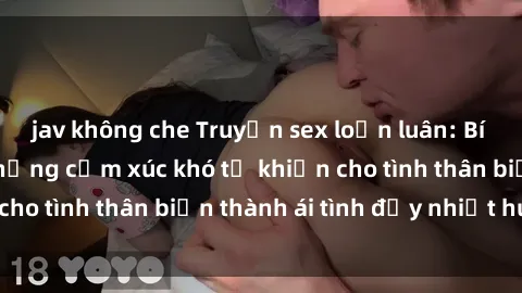 jav không che Truyện sex loạn luân: Bí mật gia đình và những cảm xúc khó tả khiến cho tình thân biến thành ái tình đầy nhiệt huyết