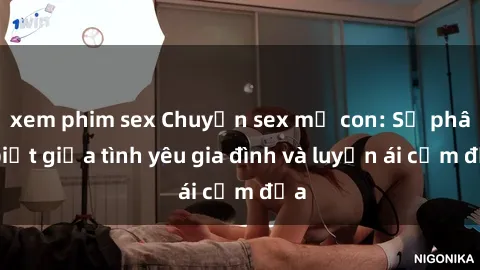 xem phim sex Chuyện sex mẹ con: Sự phân biệt giữa tình yêu gia đình và luyến ái cấm địa