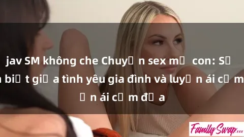 jav SM không che Chuyện sex mẹ con: Sự phân biệt giữa tình yêu gia đình và luyến ái cấm địa