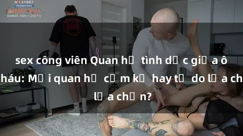 sex công viên Quan hệ tình dục giữa ông cháu: Mối quan hệ cấm kỵ hay tự do lựa chọn?