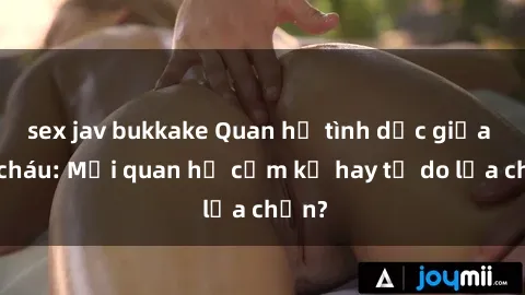 sex jav bukkake Quan hệ tình dục giữa ông cháu: Mối quan hệ cấm kỵ hay tự do lựa chọn?