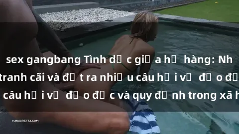 sex gangbang Tình dục giữa họ hàng: Những sự kiện gây tranh cãi và đặt ra nhiều câu hỏi về đạo đức và quy định trong xã hội.