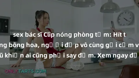 sex bác sĩ Clip nóng phòng tắm: Hít thở nồng nàn hương bông hoa, người đẹp vô cùng gợi cảm và quyến rũ khiến ai cũng phải say đắm. Xem ngay để trải nghiệm điều đặc biệt!