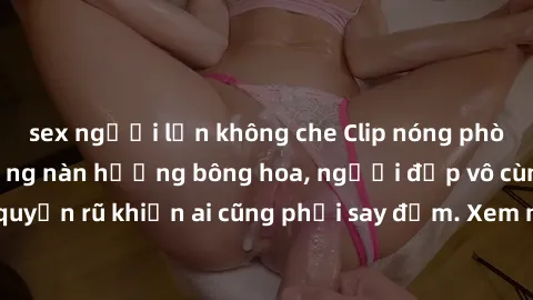 sex người lớn không che Clip nóng phòng tắm: Hít thở nồng nàn hương bông hoa, người đẹp vô cùng gợi cảm và quyến rũ khiến ai cũng phải say đắm. Xem ngay để trải nghiệm điều đặc biệt!