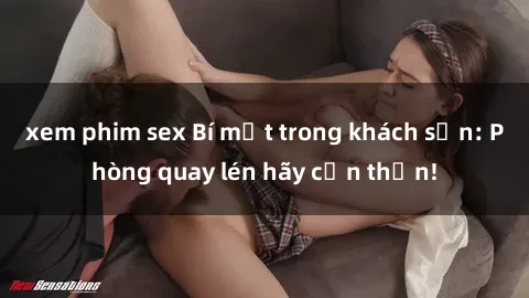xem phim sex Bí mật trong khách sạn: Phòng quay lén hãy cẩn thận!