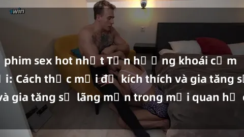 phim sex hot nhất Tận hưởng khoái cảm với sex ngoài trời: Cách thức mới để kích thích và gia tăng sự lãng mạn trong mối quan hệ của bạn!