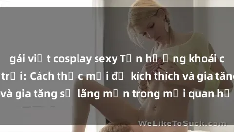 gái việt cosplay sexy Tận hưởng khoái cảm với sex ngoài trời: Cách thức mới để kích thích và gia tăng sự lãng mạn trong mối quan hệ của bạn!