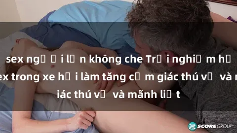 sex người lớn không che Trải nghiệm hứa hẹn: Sex trong xe hơi làm tăng cảm giác thú vị và mãnh liệt
