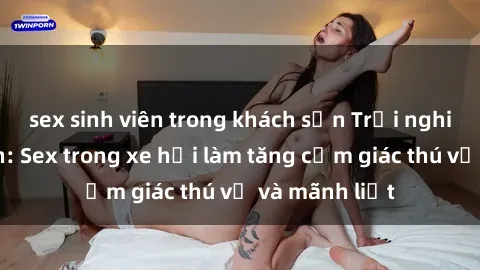 sex sinh viên trong khách sạn Trải nghiệm hứa hẹn: Sex trong xe hơi làm tăng cảm giác thú vị và mãnh liệt