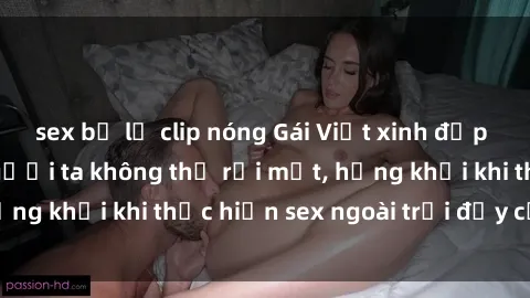 sex bị lộ clip nóng Gái Việt xinh đẹp quyến rũ khiến người ta không thể rời mắt, hứng khởi khi thực hiện sex ngoài trời đầy cảm xúc.