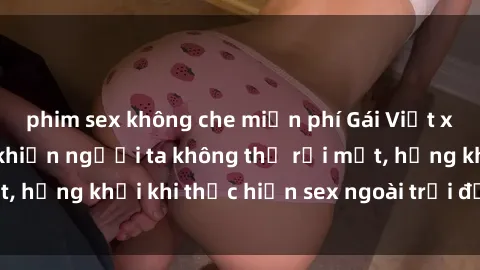 phim sex không che miễn phí Gái Việt xinh đẹp quyến rũ khiến người ta không thể rời mắt, hứng khởi khi thực hiện sex ngoài trời đầy cảm xúc.