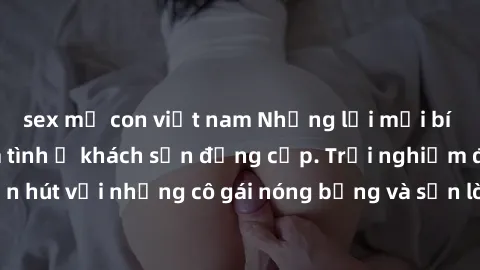 sex mẹ con việt nam Những lời mời bí mật: Gái Việt làm tình ở khách sạn đẳng cấp. Trải nghiệm độc đáo và cuốn hút với những cô gái nóng bỏng và sẵn lòng thỏa mãn mọi nhu cầu của bạn.