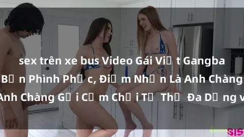 sex trên xe bus Video Gái Việt Gangbang Xem Đã Để Lòng Bồn Phình Phục, Điểm Nhấn Là Anh Chàng Gợi Cảm Chơi Tư Thế Đa Dạng và Phê Đê Mê