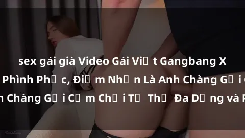 sex gái già Video Gái Việt Gangbang Xem Đã Để Lòng Bồn Phình Phục, Điểm Nhấn Là Anh Chàng Gợi Cảm Chơi Tư Thế Đa Dạng và Phê Đê Mê