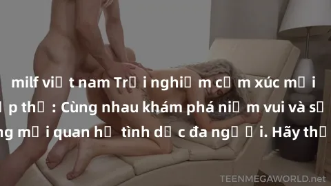 milf việt nam Trải nghiệm cảm xúc mới mẻ với làm tình tập thể: Cùng nhau khám phá niềm vui và sự mãnh liệt trong mối quan hệ tình dục đa người. Hãy thử ngay để biết cảm giác thú vị này!