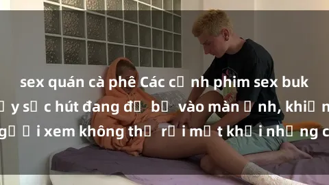 sex quán cà phê Các cảnh phim sex bukkake hấp dẫn và đầy sức hút đang đổ bộ vào màn ảnh, khiến người xem không thể rời mắt khỏi những cảnh quay đầy kích thích.