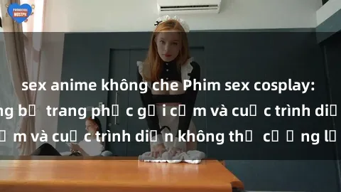 sex anime không che Phim sex cosplay: Giấc mơ cùng những bộ trang phục gợi cảm và cuộc trình diễn không thể cưỡng lại!