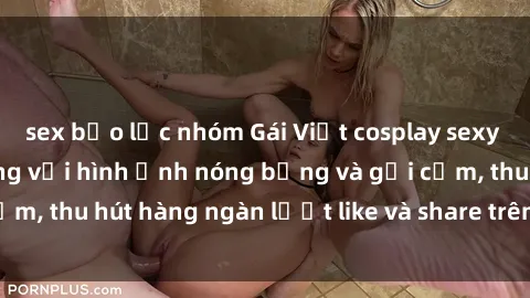 sex bạo lực nhóm Gái Việt cosplay sexy khiến fan phát cuồng với hình ảnh nóng bỏng và gợi cảm, thu hút hàng ngàn lượt like và share trên mạng xã hội.
