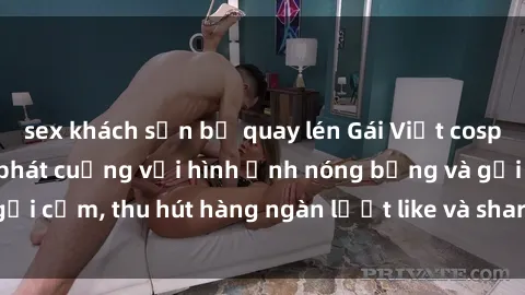 sex khách sạn bị quay lén Gái Việt cosplay sexy khiến fan phát cuồng với hình ảnh nóng bỏng và gợi cảm, thu hút hàng ngàn lượt like và share trên mạng xã hội.
