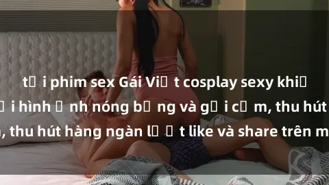 tải phim sex Gái Việt cosplay sexy khiến fan phát cuồng với hình ảnh nóng bỏng và gợi cảm, thu hút hàng ngàn lượt like và share trên mạng xã hội.