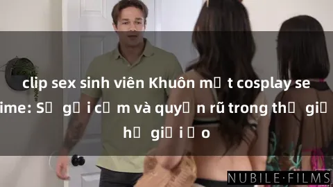 clip sex sinh viên Khuôn mặt cosplay sex anime: Sự gợi cảm và quyến rũ trong thế giới ảo