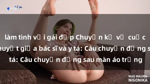 làm tình với gái đẹp Chuyện kể về cuộc tình đầy nhiệt huyết giữa bác sĩ và y tá: Câu chuyện đằng sau màn áo trắng