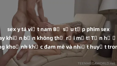 sex y tá việt nam Bộ sưu tập phim sex Mỹ hot nhất năm nay khiến bạn không thể rời mắt! Tận hưởng những khoảnh khắc đam mê và nhiệt huyết trong các tác phẩm nóng bỏng này!