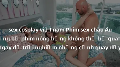 sex cosplay việt nam Phim sex châu Âu đỉnh cao: Top những bộ phim nóng bỏng không thể bỏ qua! Xem ngay để trải nghiệm những cảnh quay đầy kích thích và cuồng nhiệt.