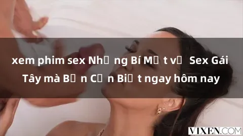xem phim sex Những Bí Mật về Sex Gái Tây mà Bạn Cần Biết ngay hôm nay