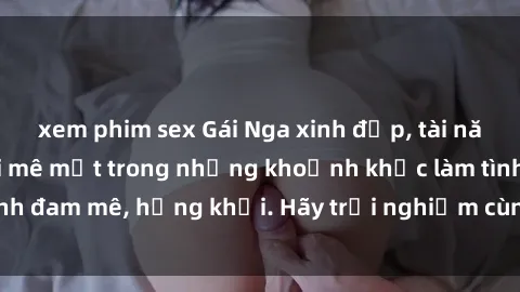 xem phim sex Gái Nga xinh đẹp, tài năng khiến bạn phải mê mệt trong những khoảnh khắc làm tình đam mê, hứng khởi. Hãy trải nghiệm cùng họ ngay hôm nay!