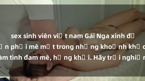 sex sinh viên việt nam Gái Nga xinh đẹp, tài năng khiến bạn phải mê mệt trong những khoảnh khắc làm tình đam mê, hứng khởi. Hãy trải nghiệm cùng họ ngay hôm nay!