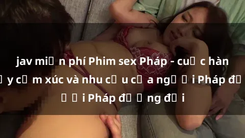 jav miễn phí Phim sex Pháp - cuộc hành trình đầy cảm xúc và nhu cầu của người Pháp đương đại