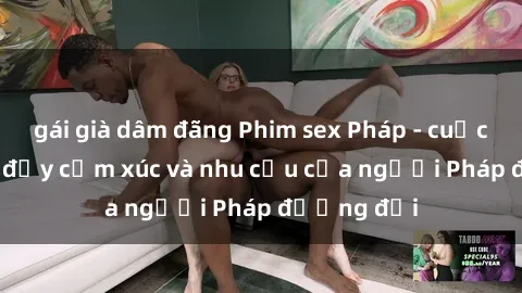 gái già dâm đãng Phim sex Pháp - cuộc hành trình đầy cảm xúc và nhu cầu của người Pháp đương đại