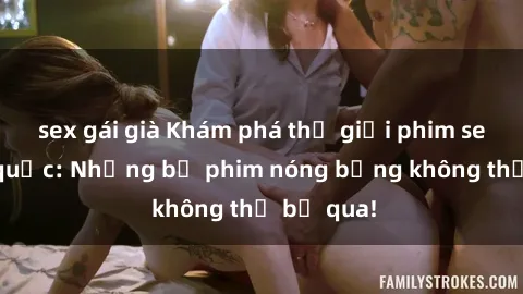 sex gái già Khám phá thế giới phim sex ngoại quốc: Những bộ phim nóng bỏng không thể bỏ qua!