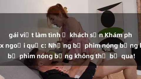 gái việt làm tình ở khách sạn Khám phá thế giới phim sex ngoại quốc: Những bộ phim nóng bỏng không thể bỏ qua!