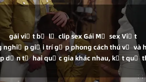 gái việt bị lộ clip sex Gái Mỹ sex Việt Nam: Khi nền công nghiệp giải trí gặp phong cách thú vị và hấp dẫn từ hai quốc gia khác nhau, kết quả thú vị không thể bỏ qua.