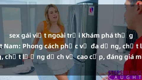 sex gái việt ngoài trời Khám phá thế giới của gái gọi Việt Nam: Phong cách phục vụ đa dạng, chất lượng dịch vụ cao cấp, đáng giá mọi khoản chi phí