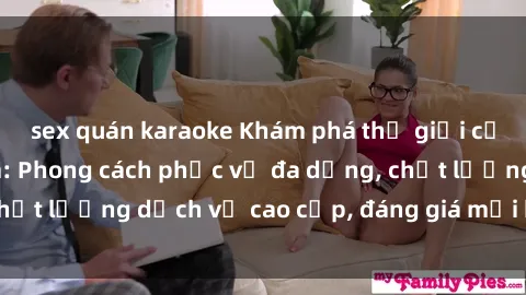sex quán karaoke Khám phá thế giới của gái gọi Việt Nam: Phong cách phục vụ đa dạng, chất lượng dịch vụ cao cấp, đáng giá mọi khoản chi phí