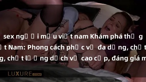 sex người mẫu việt nam Khám phá thế giới của gái gọi Việt Nam: Phong cách phục vụ đa dạng, chất lượng dịch vụ cao cấp, đáng giá mọi khoản chi phí