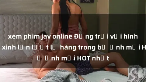 xem phim jav online Động trời với hình ảnh gái xinh lần lượt lộ hàng trong bộ ảnh mới HOT nhất