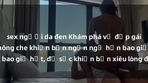 sex người da đen Khám phá vẻ đẹp gái Việt Nam nude không che khiến bạn ngẩn ngơ hơn bao giờ hết, đủ sức khiến bạn xiêu lòng đến ngất ngây