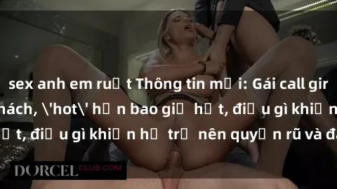 sex anh em ruột Thông tin mới: Gái call girl Việt Nam đắt khách, 'hot' hơn bao giờ hết, điều gì khiến họ trở nên quyến rũ và đáng chú ý?